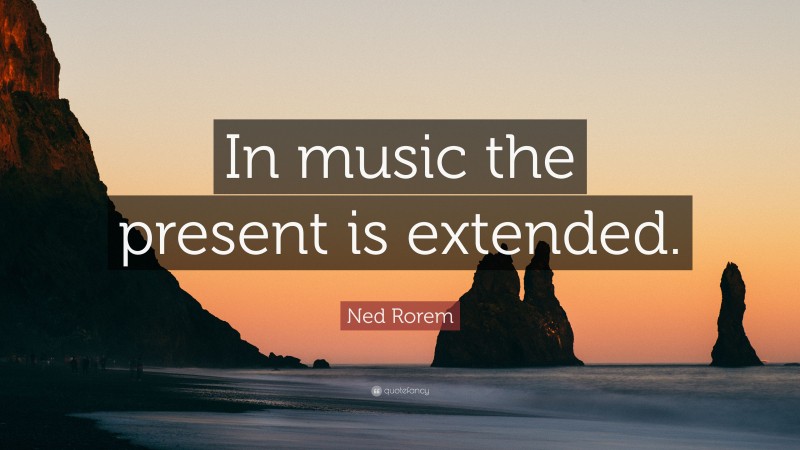 Ned Rorem Quote: “In music the present is extended.”