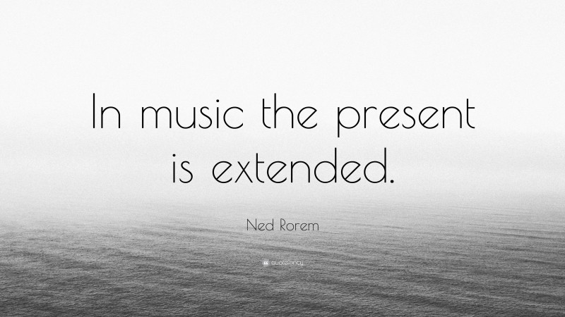 Ned Rorem Quote: “In music the present is extended.”