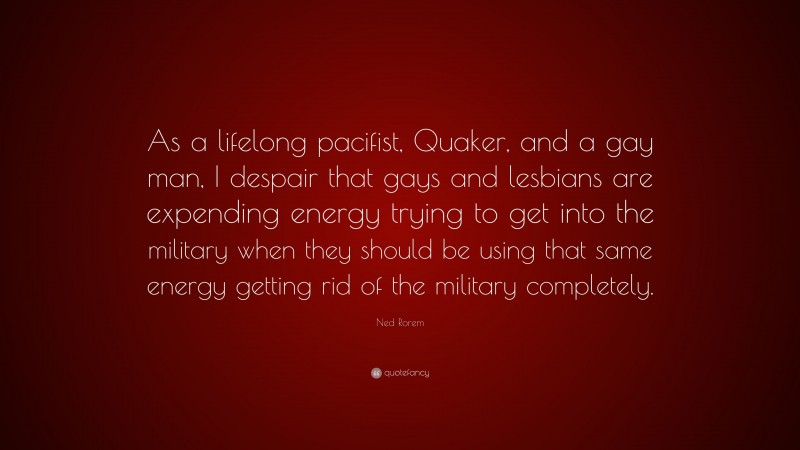 Ned Rorem Quote: “As a lifelong pacifist, Quaker, and a gay man, I despair that gays and lesbians are expending energy trying to get into the military when they should be using that same energy getting rid of the military completely.”
