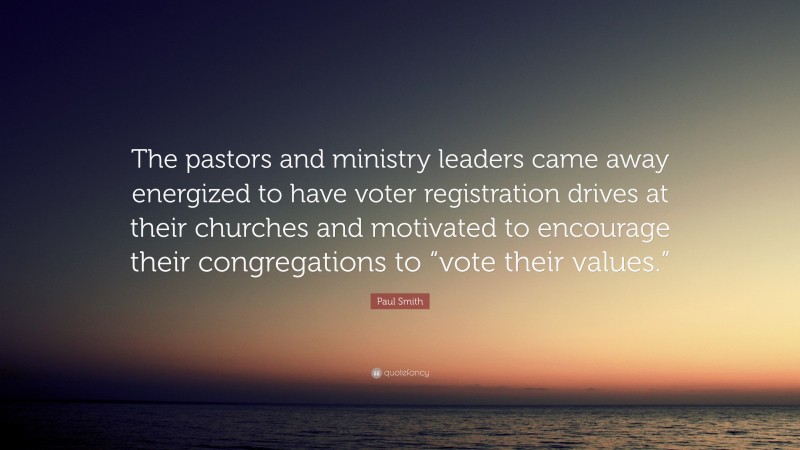 Paul Smith Quote: “The pastors and ministry leaders came away energized to have voter registration drives at their churches and motivated to encourage their congregations to “vote their values.””