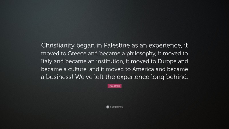 Paul Smith Quote: “Christianity began in Palestine as an experience, it moved to Greece and became a philosophy, it moved to Italy and became an institution, it moved to Europe and became a culture, and it moved to America and became a business! We’ve left the experience long behind.”