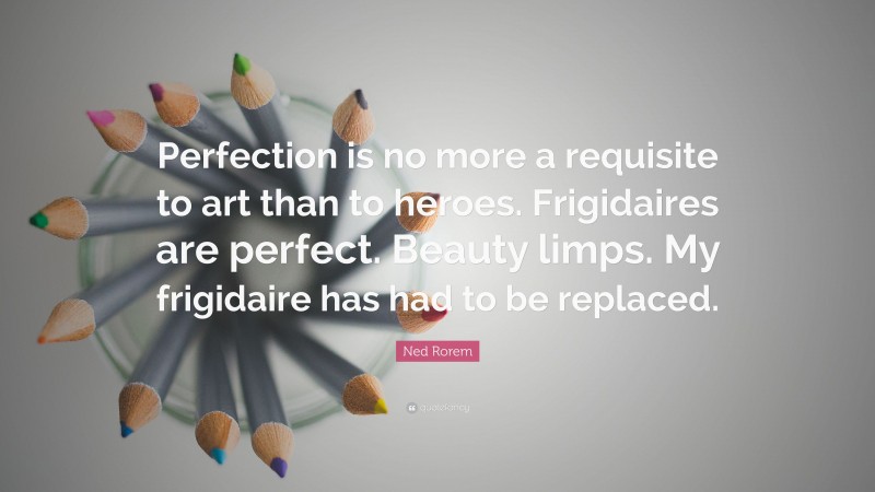 Ned Rorem Quote: “Perfection is no more a requisite to art than to heroes. Frigidaires are perfect. Beauty limps. My frigidaire has had to be replaced.”