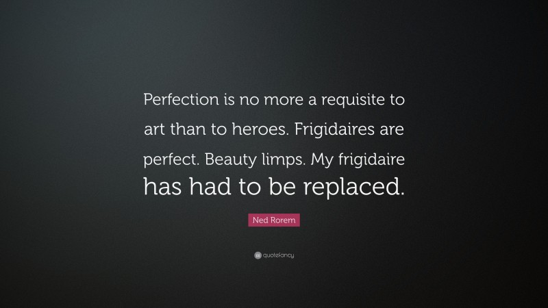 Ned Rorem Quote: “Perfection is no more a requisite to art than to heroes. Frigidaires are perfect. Beauty limps. My frigidaire has had to be replaced.”