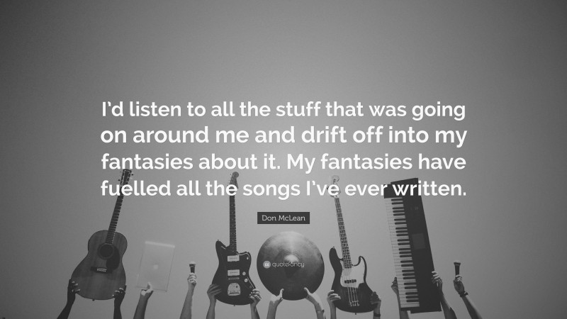 Don McLean Quote: “I’d listen to all the stuff that was going on around me and drift off into my fantasies about it. My fantasies have fuelled all the songs I’ve ever written.”