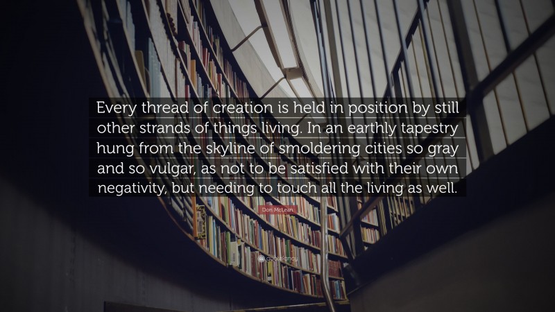 Don McLean Quote: “Every thread of creation is held in position by still other strands of things living. In an earthly tapestry hung from the skyline of smoldering cities so gray and so vulgar, as not to be satisfied with their own negativity, but needing to touch all the living as well.”