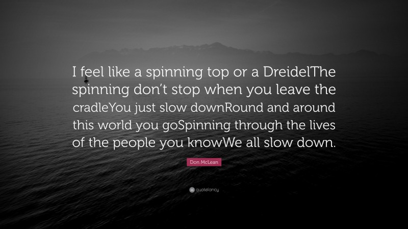 Don McLean Quote: “I feel like a spinning top or a DreidelThe spinning don’t stop when you leave the cradleYou just slow downRound and around this world you goSpinning through the lives of the people you knowWe all slow down.”