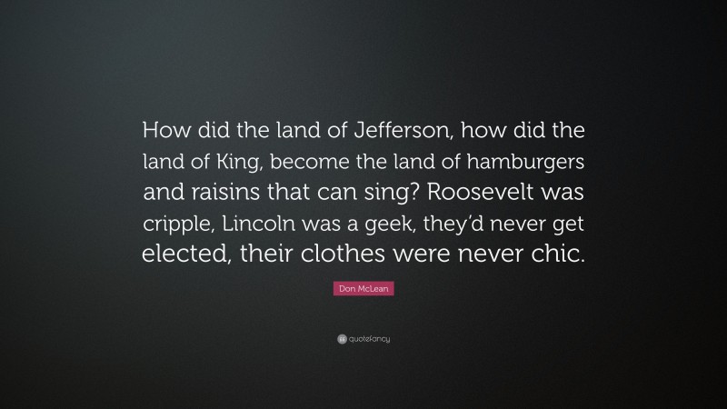 Don McLean Quote: “How did the land of Jefferson, how did the land of King, become the land of hamburgers and raisins that can sing? Roosevelt was cripple, Lincoln was a geek, they’d never get elected, their clothes were never chic.”