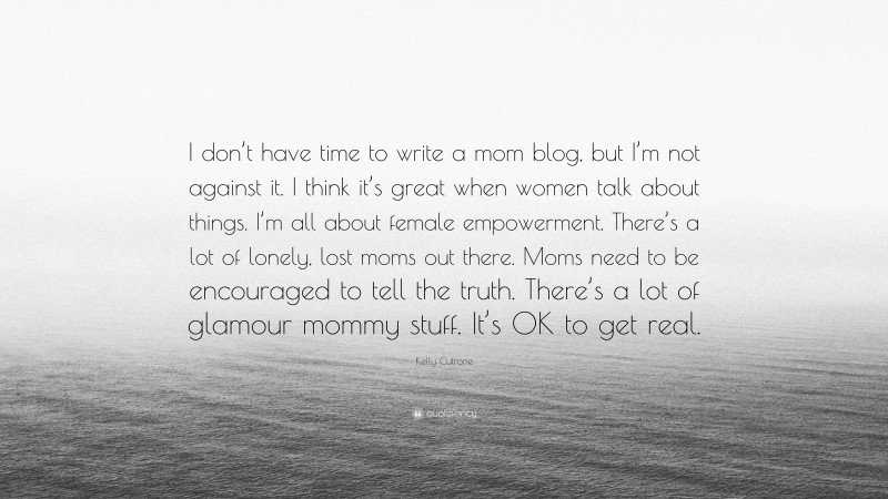 Kelly Cutrone Quote: “I don’t have time to write a mom blog, but I’m not against it. I think it’s great when women talk about things. I’m all about female empowerment. There’s a lot of lonely, lost moms out there. Moms need to be encouraged to tell the truth. There’s a lot of glamour mommy stuff. It’s OK to get real.”