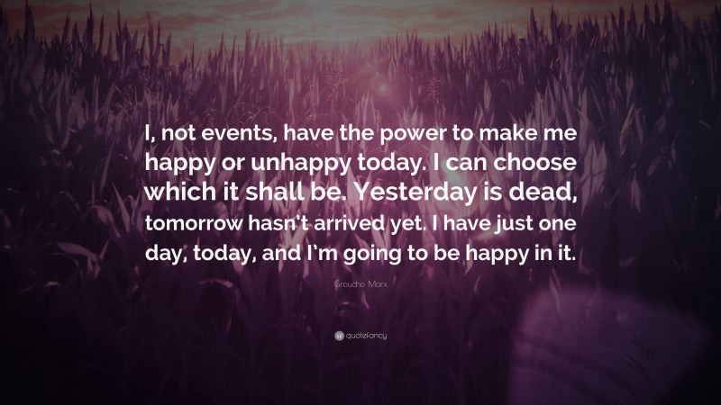 Groucho Marx Quote: “I, not events, have the power to make me happy or unhappy today. I can choose which it shall be. Yesterday is dead, tomorrow hasn’t arrived yet. I have just one day, today, and I’m going to be happy in it.”