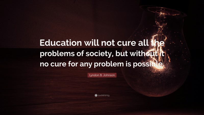 Lyndon B. Johnson Quote: “Education will not cure all the problems of society, but without it no cure for any problem is possible.”
