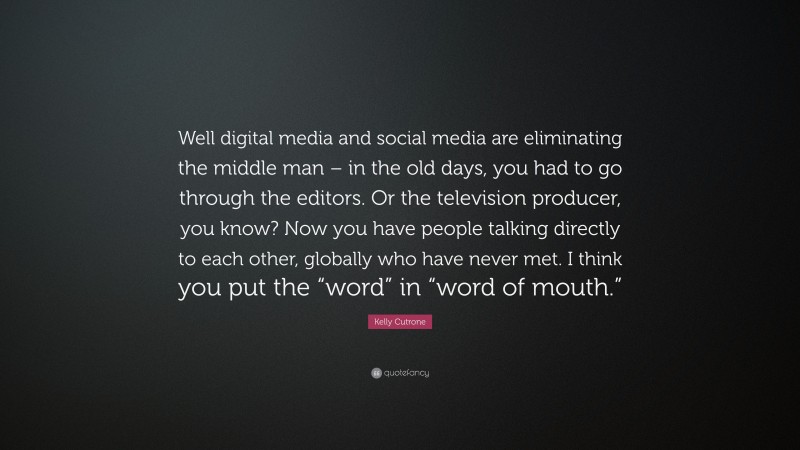 Kelly Cutrone Quote: “Well digital media and social media are eliminating the middle man – in the old days, you had to go through the editors. Or the television producer, you know? Now you have people talking directly to each other, globally who have never met. I think you put the “word” in “word of mouth.””