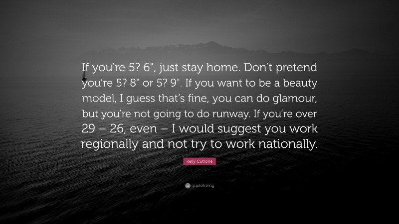Kelly Cutrone Quote: “If you’re 5? 6", just stay home. Don’t pretend you’re 5? 8" or 5? 9". If you want to be a beauty model, I guess that’s fine, you can do glamour, but you’re not going to do runway. If you’re over 29 – 26, even – I would suggest you work regionally and not try to work nationally.”