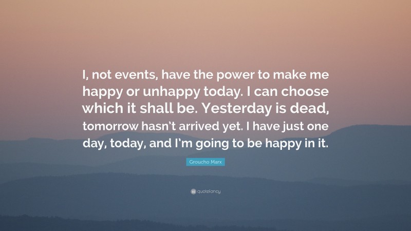 Groucho Marx Quote: “I, not events, have the power to make me happy or unhappy today. I can choose which it shall be. Yesterday is dead, tomorrow hasn’t arrived yet. I have just one day, today, and I’m going to be happy in it.”