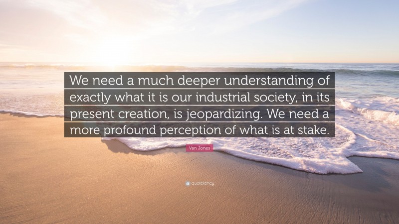 Van Jones Quote: “We need a much deeper understanding of exactly what it is our industrial society, in its present creation, is jeopardizing. We need a more profound perception of what is at stake.”