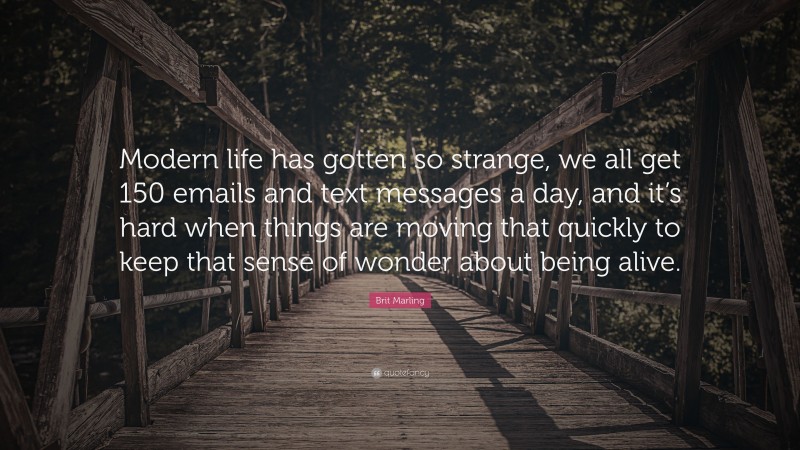 Brit Marling Quote: “Modern life has gotten so strange, we all get 150 emails and text messages a day, and it’s hard when things are moving that quickly to keep that sense of wonder about being alive.”