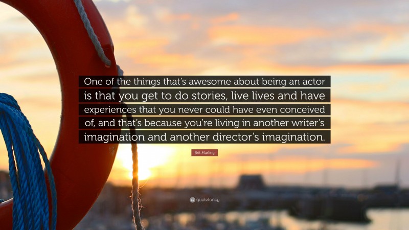 Brit Marling Quote: “One of the things that’s awesome about being an actor is that you get to do stories, live lives and have experiences that you never could have even conceived of, and that’s because you’re living in another writer’s imagination and another director’s imagination.”