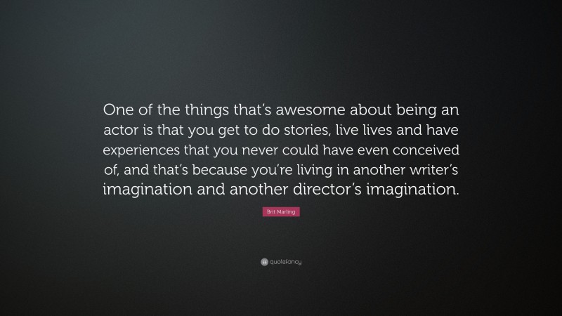 Brit Marling Quote: “One of the things that’s awesome about being an actor is that you get to do stories, live lives and have experiences that you never could have even conceived of, and that’s because you’re living in another writer’s imagination and another director’s imagination.”