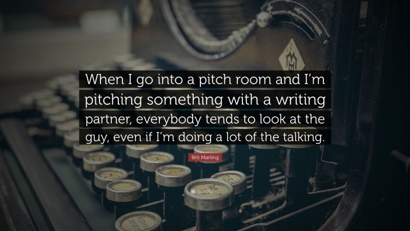 Brit Marling Quote: “When I go into a pitch room and I’m pitching something with a writing partner, everybody tends to look at the guy, even if I’m doing a lot of the talking.”