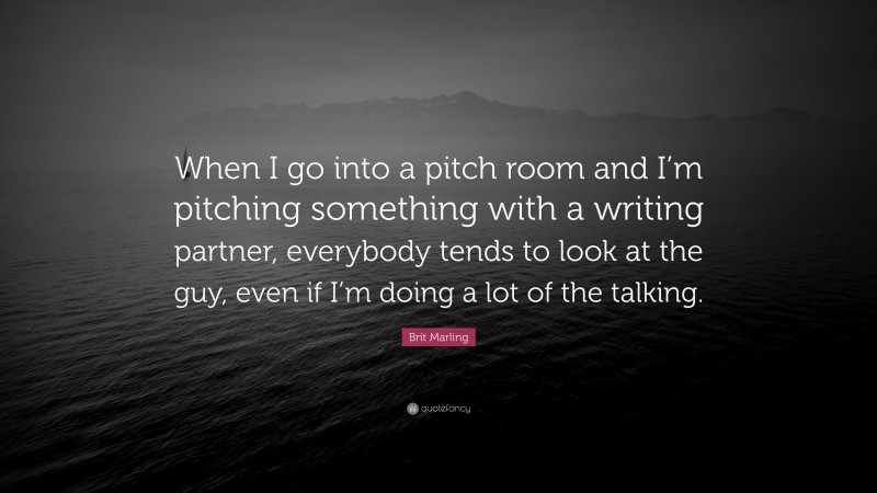 Brit Marling Quote: “When I go into a pitch room and I’m pitching something with a writing partner, everybody tends to look at the guy, even if I’m doing a lot of the talking.”