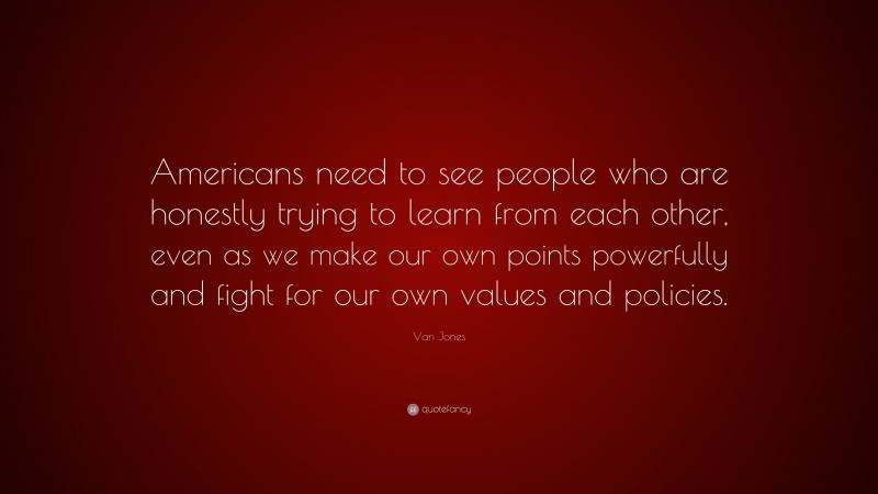 Van Jones Quote: “Americans need to see people who are honestly trying to learn from each other, even as we make our own points powerfully and fight for our own values and policies.”