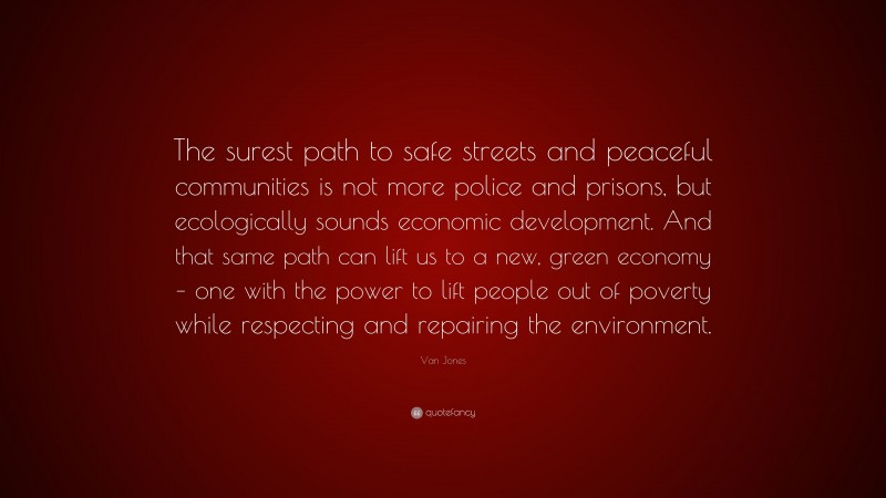 Van Jones Quote: “The surest path to safe streets and peaceful communities is not more police and prisons, but ecologically sounds economic development. And that same path can lift us to a new, green economy – one with the power to lift people out of poverty while respecting and repairing the environment.”