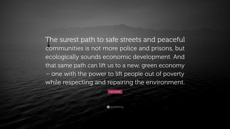 Van Jones Quote: “The surest path to safe streets and peaceful communities is not more police and prisons, but ecologically sounds economic development. And that same path can lift us to a new, green economy – one with the power to lift people out of poverty while respecting and repairing the environment.”