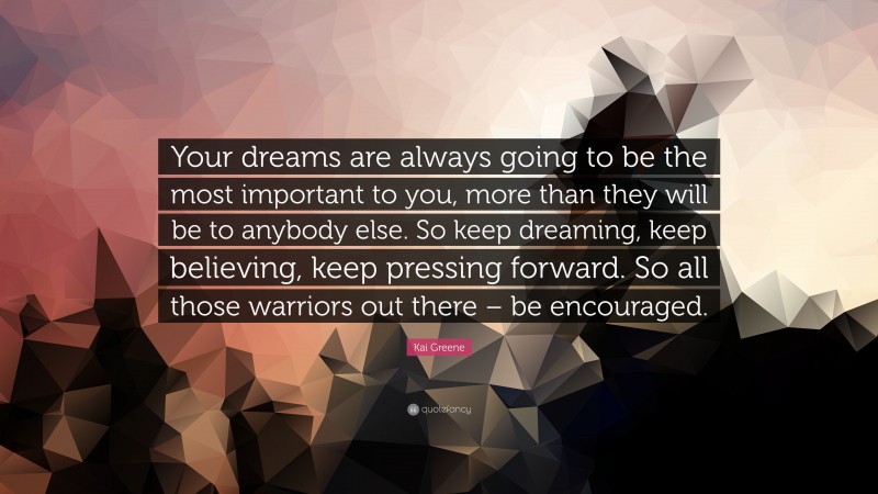 Kai Greene Quote: “Your dreams are always going to be the most important to you, more than they will be to anybody else. So keep dreaming, keep believing, keep pressing forward. So all those warriors out there – be encouraged.”