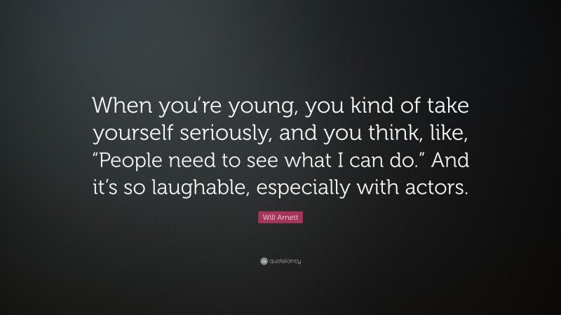Will Arnett Quote: “When you’re young, you kind of take yourself seriously, and you think, like, “People need to see what I can do.” And it’s so laughable, especially with actors.”