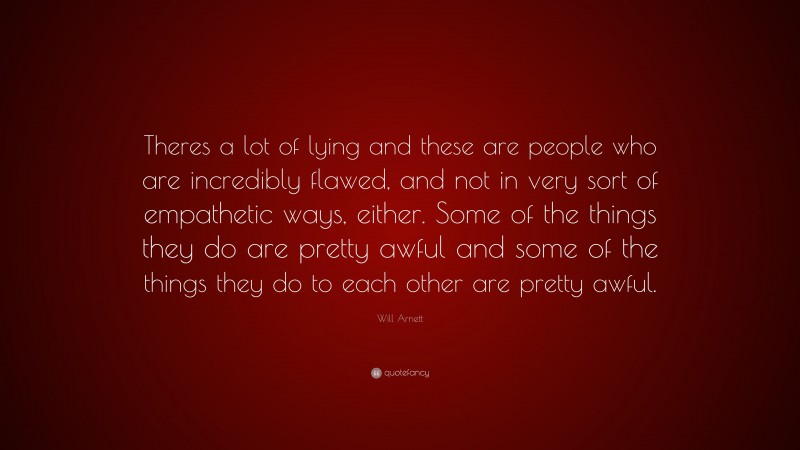 Will Arnett Quote: “Theres a lot of lying and these are people who are incredibly flawed, and not in very sort of empathetic ways, either. Some of the things they do are pretty awful and some of the things they do to each other are pretty awful.”