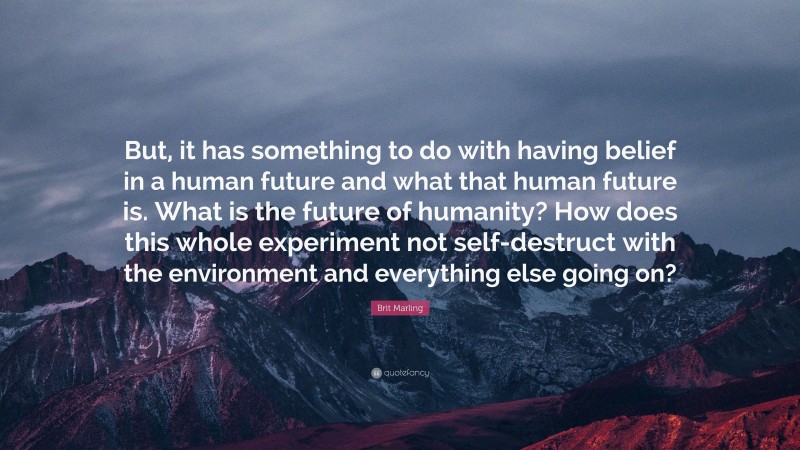 Brit Marling Quote: “But, it has something to do with having belief in a human future and what that human future is. What is the future of humanity? How does this whole experiment not self-destruct with the environment and everything else going on?”