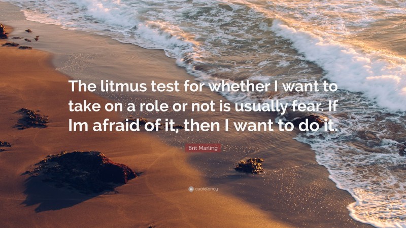 Brit Marling Quote: “The litmus test for whether I want to take on a role or not is usually fear. If Im afraid of it, then I want to do it.”