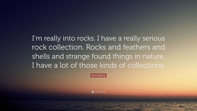 Brit Marling Quote: “I’m really into rocks. I have a really serious rock collection. Rocks and feathers and shells and strange found things in nature. I have a lot of those kinds of collections.”