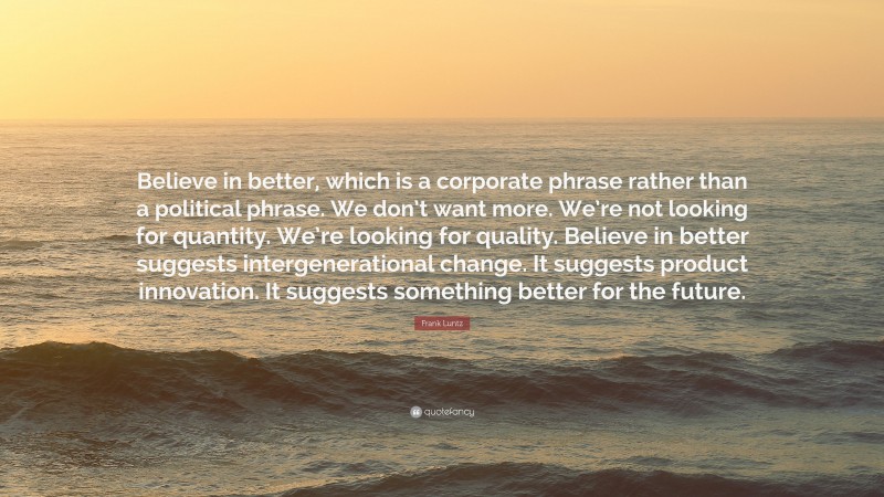 Frank Luntz Quote: “Believe in better, which is a corporate phrase rather than a political phrase. We don’t want more. We’re not looking for quantity. We’re looking for quality. Believe in better suggests intergenerational change. It suggests product innovation. It suggests something better for the future.”