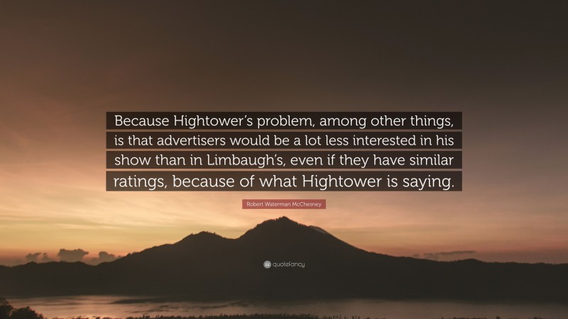 Robert Waterman McChesney Quote: “Because Hightower’s problem, among other things, is that advertisers would be a lot less interested in his show than in Limbaugh’s, even if they have similar ratings, because of what Hightower is saying.”