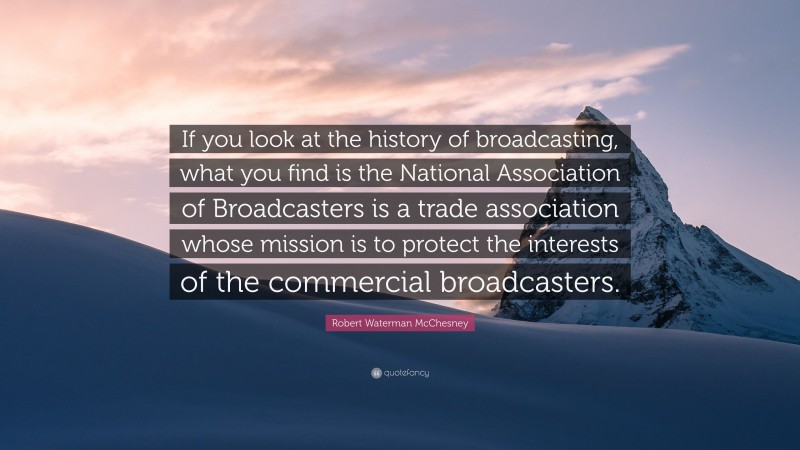 Robert Waterman McChesney Quote: “If you look at the history of broadcasting, what you find is the National Association of Broadcasters is a trade association whose mission is to protect the interests of the commercial broadcasters.”