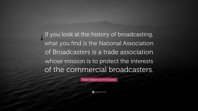 Robert Waterman McChesney Quote: “If you look at the history of broadcasting, what you find is the National Association of Broadcasters is a trade association whose mission is to protect the interests of the commercial broadcasters.”