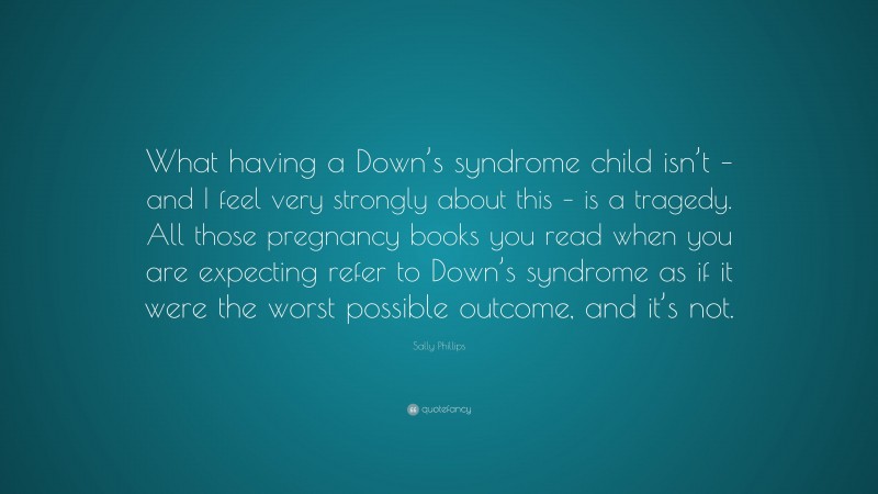 Sally Phillips Quote: “What having a Down’s syndrome child isn’t – and I feel very strongly about this – is a tragedy. All those pregnancy books you read when you are expecting refer to Down’s syndrome as if it were the worst possible outcome, and it’s not.”