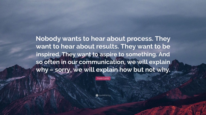 Frank Luntz Quote: “Nobody wants to hear about process. They want to hear about results. They want to be inspired. They want to aspire to something. And so often in our communication, we will explain why – sorry, we will explain how but not why.”