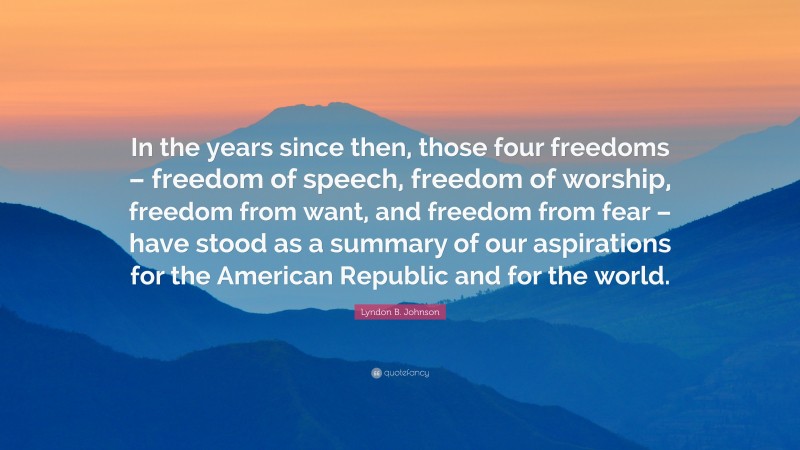 Lyndon B. Johnson Quote: “In the years since then, those four freedoms – freedom of speech, freedom of worship, freedom from want, and freedom from fear – have stood as a summary of our aspirations for the American Republic and for the world.”