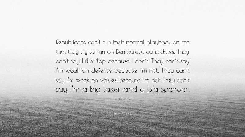 Joe Lieberman Quote: “Republicans can’t run their normal playbook on me that they try to run on Democratic candidates. They can’t say I flip-flop because I don’t. They can’t say I’m weak on defense because I’m not. They can’t say I’m weak on values because I’m not. They can’t say I’m a big taxer and a big spender.”