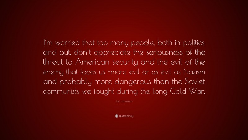 Joe Lieberman Quote: “I’m worried that too many people, both in politics and out, don’t appreciate the seriousness of the threat to American security and the evil of the enemy that faces us -more evil or as evil as Nazism and probably more dangerous than the Soviet communists we fought during the long Cold War.”