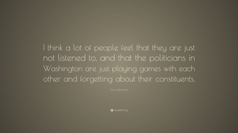 Joe Lieberman Quote: “I think a lot of people feel that they are just not listened to, and that the politicians in Washington are just playing games with each other and forgetting about their constituents.”