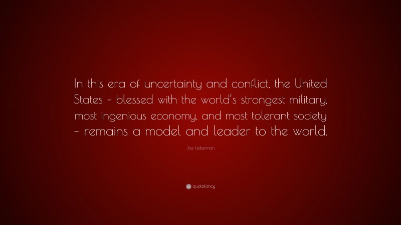 Joe Lieberman Quote: “In this era of uncertainty and conflict, the United States – blessed with the world’s strongest military, most ingenious economy, and most tolerant society – remains a model and leader to the world.”