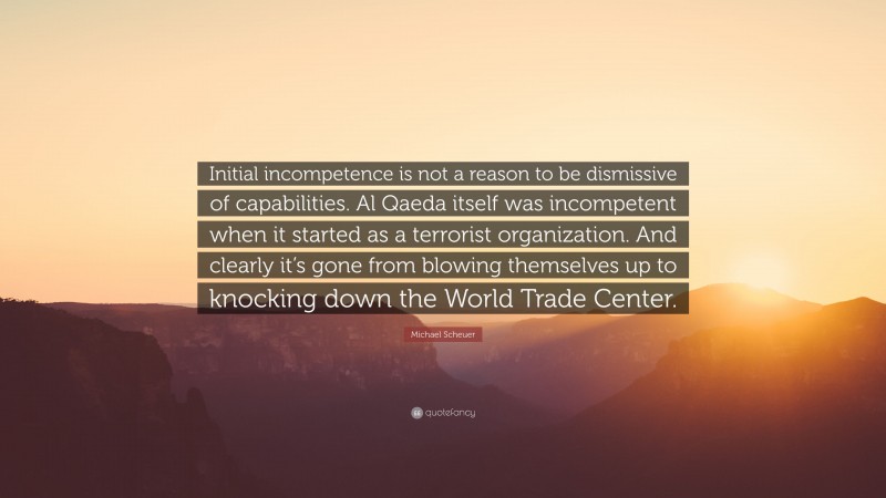 Michael Scheuer Quote: “Initial incompetence is not a reason to be dismissive of capabilities. Al Qaeda itself was incompetent when it started as a terrorist organization. And clearly it’s gone from blowing themselves up to knocking down the World Trade Center.”