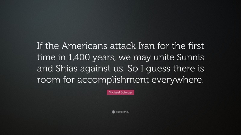 Michael Scheuer Quote: “If the Americans attack Iran for the first time in 1,400 years, we may unite Sunnis and Shias against us. So I guess there is room for accomplishment everywhere.”