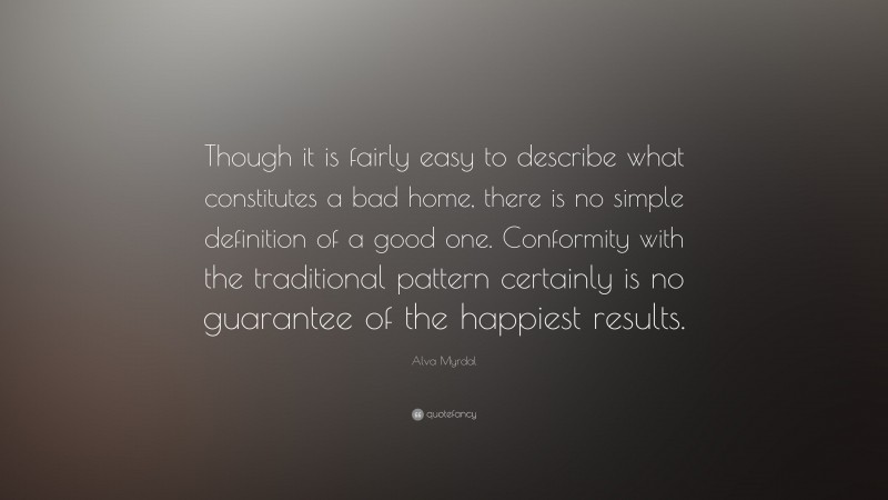 Alva Myrdal Quote: “Though it is fairly easy to describe what constitutes a bad home, there is no simple definition of a good one. Conformity with the traditional pattern certainly is no guarantee of the happiest results.”