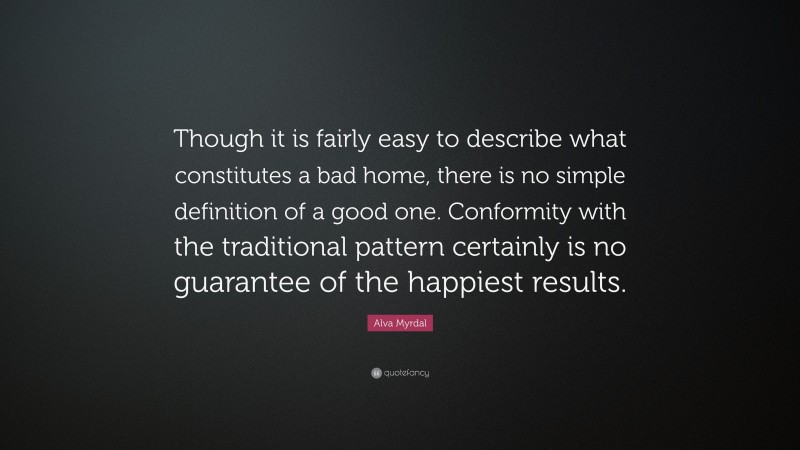 Alva Myrdal Quote: “Though it is fairly easy to describe what constitutes a bad home, there is no simple definition of a good one. Conformity with the traditional pattern certainly is no guarantee of the happiest results.”