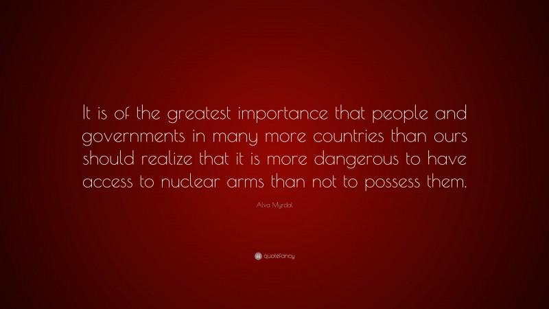 Alva Myrdal Quote: “It is of the greatest importance that people and governments in many more countries than ours should realize that it is more dangerous to have access to nuclear arms than not to possess them.”