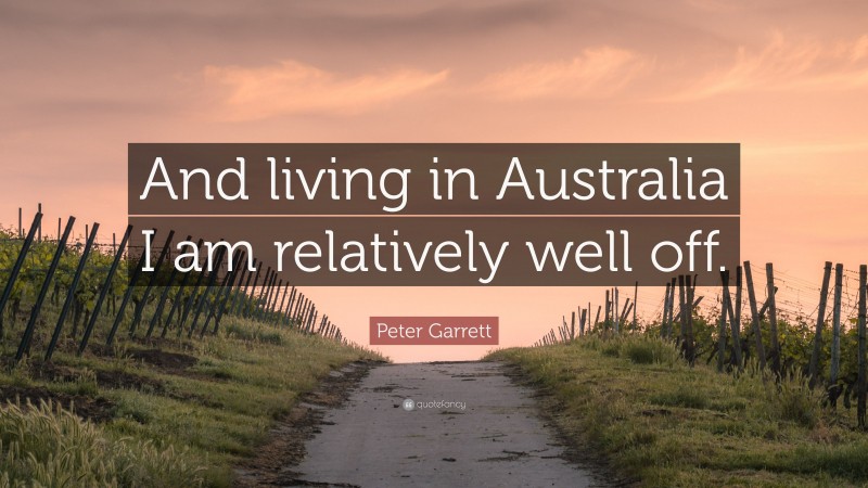 Peter Garrett Quote: “And living in Australia I am relatively well off.”