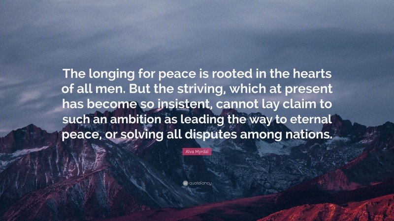 Alva Myrdal Quote: “The longing for peace is rooted in the hearts of all men. But the striving, which at present has become so insistent, cannot lay claim to such an ambition as leading the way to eternal peace, or solving all disputes among nations.”